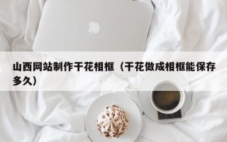 阿坝山西网站制作干花相框（干花做成相框能保存多久）